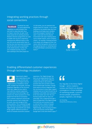 22
Integrating working practices through
social connections
Facebook has used
its social engineering
capabilities to avoid unhelpful silos
and instil its values (be bold, focus
on impact, move fast, be open, build
social value) into its working practices.
Rotation induction programmes are used
to enable new recruits to experience
working across different teams; at the
end, the recruits decide which team to
join but also now have social connections
with all the teams and a commitment
to the whole business. Further into
your employee journey, if you’ve
been working on the same project for
Enabling differentiated customer experiences
through technology incubators
Organising for digital
varies depending on your
strategy and also your
level of digital maturity
– digital centres of excellence, hub of
spoke, multiple hub and spoke, and fully
integrated. Regardless of the structure,
Steve Jobs’ adage that you need to
'start with the customer experience
and work back to the technology’ still
remains true. Aviva’s purpose is to “free
people from the fear of uncertainty’
and a customer experience priority was
ensuring customers had a simple way
to access, view and manage all their
various policies. This is achieved through
their ‘My Aviva’ interface, enabled by its
‘Digital Garage’ launched this year which
brings together different functions in
teams to innovate around the customer
experience. The ‘Digital Garage’ has
been set up independently from the
‘mothership’, reflecting the different
mindset and day-to-day working
practices that start-up teams need to
drive breakthrough innovation. Equally
Aviva wants to ensure integration with
the core business to share ideas, support
initiatives such as its Hack 24 event for all
employees, and enable new innovations
to be more easily ‘spun into’ the core
business (unless they are ‘spun out’
externally). This is supported through a
blend of leadership in the Digital Garage
from both the core business as well
as external hires, rotation of people
between the core business and the
Digital Garage, and co-locating members
of the core business and the Digital
Garage team in the same Hoxton space.34
Our big play is the Aviva Digital
Garage – we’ve created a
campus and there’s an absolute
convergence in those buildings
of marketing people, customer
service people, propositions
people, engineers, and design.
Jan Gooding
Global Brand Director, Aviva
51% Annual average growth rate
for revenue 2013-2015
12–18 months, you are switched onto
another team for a period – it can create
inefficiency, but equally stops silos from
building up and keeps team members
fresh and energised. Facebook’s ‘be
open’ is also built into the physical
environment with open meeting spaces
such as Hacker Square, and its company
culture – for example, insisting everyone
must always call colleagues by their real
names rather than generic terms such as
the engineering team or marketing team
to help build deeper connections across
teams.33
 