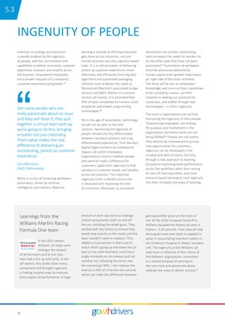 24
INGENUITY OF PEOPLE
Invention in strategy and execution
is equally enabled by the ingenuity
of people, with the commitment and
capabilities to deliver innovative customer
experience solutions and amplify across
the business. Empowered employees
are a proven indicator of a company’s
customer experience and growth.37
Get some people who are
really passionate about an issue
and they will drive it, they pull
together a virtual team and say
we’re going to fix this, bringing
emotion not just rationality.
That’s what makes the real
difference to delivering an
outstanding, joined-up customer
experience.
Sara Bennison
CMO, Nationwide
We’re in an era of increasing workplace
automation, driven by artificial
intelligence and robotics. Machine
learning is already re-defining how work
gets done across industries, not just
routine activities but also cognitive-based
tasks. It is a critical enabler of delivering
joined-up customer experiences more
effectively and efficiently, from big data
algorithms and automated packaging
solutions such as Baxter the robot to
Momentum Machine’s automated burger
services and IBM’s Watson in customer
service call centres. It is estimated that
45% of tasks completed by humans could
already be automated using existing
technologies.38
Yet in this age of automation, technology
should not be seen as the only
solution. Harnessing the ingenuity of
people remains the key differentiator
between standard solutions and truly
differentiated experiences, from Barclays’
Digital Eagles pioneers to empowered
Zappos call centre employees.
Organisations need to mobilise people
who want to make a difference for
customers, apply their ingenuity to find
solutions to customer needs, and amplify
across the business. This collective
ingenuity instils a shared culture that
is obsessed with improving the lives
of customers. Moreover, as economist
David Autor has written, automating
tasks increases the needs for workers to
do the other tasks that have not been
automated.39 Automation of workplace
activities previously delivered by
humans places even greater importance
on ‘right side of the brain’ activities.
The focus will be less on employees’
knowledge, and more on their capabilities
to be constantly curious, use their
initiative in seeking out solutions for
customers, and enable through new
technologies – in short, ingenuity.
The issue is organisations are not fully
harnessing the ingenuity of their people.
‘Questioning employees’ are looking
for purpose and involvement in the
organisation, but these needs are not
being fulfilled.40 People are not robots;
they need to be empowered to pursue
new opportunities for customers.
Ingenuity can be developed in the
mindset and skills of teams, but only
through a new approach to learning
focused on improving team performance
across the workflow rather than relying
on one-off learning events, and more
scenario-based learning to instil ingenuity
into their mindsets and ways of working.
In the 2015 season,
Williams’ pit stops were
amongst the slowest
of all the teams and at one race
even had a mix up with tyres. In the
off-season, they broke down every
component and brought ingenuity
in finding creative ways to improve
every aspect of performance. A huge
Learnings from the
Williams Martini Racing
Formula One team
amount of work was done to redesign
critical components, both on and off
the car, including the wheel guns. They
worked with the drivers to ensure they
would stop exactly on the marks and the
team wouldn’t need to readjust. They
added a visual person in there just to
watch what’s going up and down the pit
lane so the chief mechanic could focus
single-mindedly on the release and not
whether he’s releasing the driver into
the oncoming traffic – this reduces the
time by a 10th of a fraction of a second,
which can make the difference between
gaining another place on the track or
not. At the 2016 European Grand Prix,
Williams equalled the fastest pit stop in
history – 1.92 seconds. Their new pit stop
techniques have even been re-applied to
assist in resuscitating new-born babies in
the University Hospital of Wales’ neonatal
unit. The ingenuity of the Williams’ pit
stop team is reflective of the culture of
the Williams’ organisation, committed
to a shared purpose of winning on
the race track and passionate about
seeking new ways to deliver success.41
15.3
 