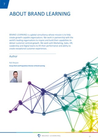 29
ABOUT BRAND LEARNING
BRAND LEARNING is a global consultancy whose mission is to help
create growth-capable organisations. We work in partnership with the
world’s leading organisations to inspire and build their capabilities to
deliver customer-centred growth. We work with Marketing, Sales, HR,
Leadership and Digital teams to lift their performance and ability to
create exceptional customer experiences.
Rich Bryson
Group Client and Propositions Director at Brand Learning
Author
7
 