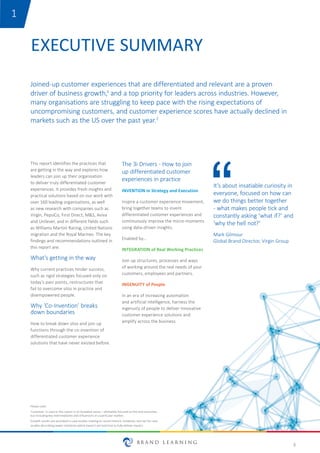 3
EXECUTIVE SUMMARY
This report identifies the practices that
are getting in the way and explores how
leaders can join up their organisation
to deliver truly differentiated customer
experiences. It provides fresh insights and
practical solutions based on our work with
over 160 leading organisations, as well
as new research with companies such as
Virgin, PepsiCo, First Direct, M&S, Aviva
and Unilever, and in different fields such
as Williams Martini Racing, United Nations
migration and the Royal Marines. The key
findings and recommendations outlined in
this report are:
What’s getting in the way
Why current practices hinder success,
such as rigid strategies focused only on
today’s pain points, restructures that
fail to overcome silos in practice and
disempowered people.
Why ‘Co-Invention’ breaks
down boundaries
How to break down silos and join up
functions through the co-invention of
differentiated customer experience
solutions that have never existed before.
Joined-up customer experiences that are differentiated and relevant are a proven
driver of business growth,1 and a top priority for leaders across industries. However,
many organisations are struggling to keep pace with the rising expectations of
uncompromising customers, and customer experience scores have actually declined in
markets such as the US over the past year.2
The 3i Drivers - How to join
up differentiated customer
experiences in practice
INVENTION in Strategy and Execution
Inspire a customer experience movement,
bring together teams to invent
differentiated customer experiences and
continuously improve the micro-moments
using data-driven insights.
Enabled by…
INTEGRATION of Real Working Practices
Join up structures, processes and ways
of working around the real needs of your
customers, employees and partners.
INGENUITY of People
In an era of increasing automation
and artificial intelligence, harness the
ingenuity of people to deliver innovative
customer experience solutions and
amplify across the business.
It’s about insatiable curiosity in
everyone, focused on how can
we do things better together
- what makes people tick and
constantly asking ‘what if?’ and
‘why the hell not?'
Mark Gilmour
Global Brand Director, Virgin Group
1
Please note:
'Customer’ is used in this report in its broadest sense – ultimately focused on the end consumer,
but including key intermediaries and influencers in a particular market.
Growth results are provided in case studies relating to recent historic initiatives, but not for case
studies describing newer initiatives which haven't yet had time to fully deliver impact.
 