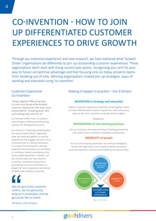 6
Customer Experience
Co-Invention
Through our extensive experience and new research, we have explored what 'Growth
Driver' organisations do differently to join up outstanding customer experiences. These
organisations don’t start with fixing current pain points, recognising you can’t fix your
way to future competitive advantage and that focusing only on today prevents teams
from breaking out of silos. Winning organisations instead join up strategies, ways of
working and execution using ‘co-invention’.
CO-INVENTION - HOW TO JOIN
UP DIFFERENTIATED CUSTOMER
EXPERIENCES TO DRIVE GROWTH
We are genuinely customer-
centric, we are genuinely
long term orientated, and we
genuinely like to invent.
Jeff Bezos, CEO, Amazon
"Brings together different groups
to invent and iterate differentiated
customer experiences that have never
existed before – breaking down silos
and creating new value for all.”
Co-invention differs from ‘co-creation’,
which brings in different parties during
a phase of a development process.
Co-invention is inventing something that
has never existed before, originating
ideas and working together to execute
experiences that engage customers at an
emotional level to influence behaviour.
It is a way of innovating the customer
experience that everyone can contribute
to, instilling a shared inventiveness that
drives shared ownership. It delivers not
just mutual value, but new value for
customers, employees and partners
by enabling cross-functional teams to
design the future experience and deliver
breakthrough solutions in practice.
Making it happen in practice – the 3i Drivers
INVENTION in strategy and execution
Inspire a customer experience movement, bring together teams
to invent differentiated customer experiences and continuously
improve the micro-moments using data-driven insights.
Enabled by…
INTEGRATION of real working practices
Join up structures, processes and ways of working around the
real needs of your customers, employees and partners.
INGENUITY of people
In an era of increasing automation and artificial intelligence,
harness the ingenuity of your people to deliver innovative
customer experience solutions and amplify across the business.
Fig. 3: 3i Drivers
14
 