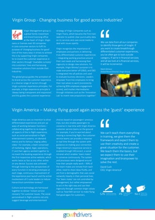 8
Virgin Management group is
a global family investment
and brand licensing office
at the heart of Virgin. Virgin
owns or licenses over 60 companies
in core consumer sectors to fulfil its
purpose of ‘changing business for good’.
One of the many ways it strives to achieve
this is by supporting Virgin companies
to re-invent the customer experience in
their sectors through ‘insatiable curiosity’
into customers’ lives and harnessing
innovative solutions from outside their
industries.
The global group guides the activation of
its brand across the customer experience
in a diverse range of sectors through
Virgin customer experience principles. For
example, a Virgin experience principle is
‘always being transparent and responsive’,
and this guides the customer experience
strategy of Virgin companies such as
Virgin Trains, which became the first train
operator to publish clear punctuality data
on its services and uses social media to
deal with issues openly.
Virgin recognises the importance of
employees and partners in delivering
truly differentiated customer experiences
– integrating working practices around
their real needs and harnessing their
ingenuity to design new solutions. For
example, Virgin Money’s purpose is to
make everyone better off (EBO), and EBO
is integrated into all policies and used
to evaluate business decisions. Leaders
empower front-line employees to bring
their real selves to work (consistently
achieving 85% employee engagement
scores), and involve intermediaries
through initiatives such as the ‘Innovation
Lab’ to invent new propositions together.7
Virgin Group - Changing business for good across industries6
Virgin America uses co-invention to drive
differentiated experiences and join up
ways of working between functions –
collaborating together to re-imagine
all aspects of the in-flight experience,
such as social personalised in-flight
entertainment systems, on-demand
menus and its famous ‘singing safety
video’. For example, a team comprised
of marketing, digital, legal, operations,
IT and their agency worked together to
re-invent the booking experience through
the first responsive airline website, which
works twice as fast as any other airline
on any device. Success was achieved
through listening to the perspectives of
every function in iterating prototypes at
each stage, continuous improvement of
the experience post launch and the active
involvement of C-suite leaders to reduce
hierarchical committee reviews.8
Culture and technology are harnessed
together to deliver ‘instant service
recovery’ for customer issues. The social
personalised in-flight systems not only
suggest beverage and entertainment
choices based on passengers’ previous
trips, but also enable passengers to
converse in real-time with Virgin America
customer service teams on the ground.
For example, if you’re worried about
missing a connecting flight, the customer
service teams can provide a response
in-real time through the system with
guidance on making your connection.
Virgin America's responsive service is
enabled through VXConnect, a social
intranet which enables ‘team-mates’
to converse continuously. The system
and processes were designed around
how their people really work – 90% of
the team-mates are remote from each
other, need to share ideas fluidly, and
are from a demographic that uses social
networks heavily in their personal lives.
The ‘team mates’ are not controlled by
management, but rather empowered
to act in the right way and use their
ingenuity through common Virgin values
such as ‘heartfelt service’ to make flying
feel good again for customers.
Virgin America – Making flying good again across the ‘guest’ experience
We use data from all our companies
to identify those gems of insight. If
you want to create breakthrough
differentiated customer experiences,
you’ve often got to look outside
category. If we’re in financial services
and all we look at is financial services,
it will be incremental.
Mark Gilmour
Global Brand Director, Virgin Group
We can't teach them everything
in training, we give them the
framework and expect them to
use their creativity and create a
great situation for the customer.
We teach them the basics, but
we expect them to use their
imagination and brainpower to
solve the rest.
David Cush
CEO, Virgin America9
4th year in row –
rated best quality
airline in the US
No.152% Average annual operaƟng
proﬁt increase 2013–2015 4% Average annual growth
rate for revenue
2013–2015
 