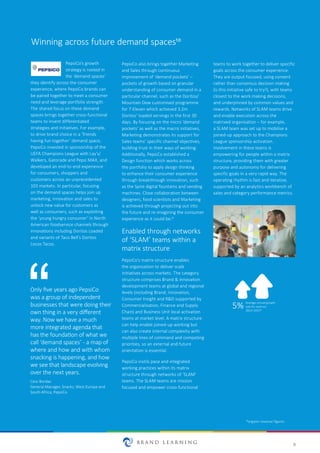 9
Winning across future demand spaces10
PepsiCo’s growth
strategy is rooted in
the ‘demand spaces’
they identify across the consumer
experience, where PepsiCo brands can
be paired together to meet a consumer
need and leverage portfolio strength.
The shared focus on these demand
spaces brings together cross-functional
teams to invent differentiated
strategies and initiatives. For example,
to drive brand choice in a ‘friends
having fun together’ demand space,
PepsiCo invested in sponsorship of the
UEFA Champions League with Lay’s/
Walkers, Gatorade and Pepsi MAX, and
developed an end-to-end experience
for consumers, shoppers and
customers across an unprecedented
103 markets. In particular, focusing
on the demand spaces helps join up
marketing, innovation and sales to
unlock new value for customers as
well as consumers, such as exploiting
the ‘young hungry consumer’ in North
American foodservice channels through
innovations including Doritos Loaded
and variants of Taco Bell’s Doritos
Locos Tacos.
PepsiCo also brings together Marketing
and Sales through continuous
improvement of ‘demand pockets’ –
pockets of growth based on granular
understanding of consumer demand in a
particular channel, such as the Doritos/
Mountain Dew customised programme
for 7-Eleven which achieved 3.2m
Doritos’ loaded servings in the first 30
days. By focusing on the micro ‘demand
pockets’ as well as the macro initiatives,
Marketing demonstrates its support for
Sales teams’ specific channel objectives,
building trust in their ways of working.
Additionally, PepsiCo established a
Design function which works across
the portfolio to apply design thinking
to enhance their consumer experience
through breakthrough innovation, such
as the Spire digital fountains and vending
machines. Close collaboration between
designers, food scientists and Marketing
is achieved through projecting out into
the future and re-imagining the consumer
experience as it could be.11
Enabled through networks
of ‘SLAM’ teams within a
matrix structure
PepsiCo’s matrix structure enables
the organisation to deliver scale
initiatives across markets. The category
structure comprises Brand & Innovation
development teams at global and regional
levels (including Brand, Innovation,
Consumer Insight and R&D supported by
Commercialisation, Finance and Supply
Chain) and Business Unit local activation
teams at market level. A matrix structure
can help enable joined-up working but
can also create internal complexity with
multiple lines of command and competing
priorities, so an external and future
orientation is essential.
PepsiCo instils pace and integrated
working practices within its matrix
structure through networks of ‘SLAM’
teams. The SLAM teams are mission
focused and empower cross-functional
teams to work together to deliver specific
goals across the consumer experience.
They are output focused, using consent
rather than consensus decision making
(is this initiative safe to try?), with teams
closest to the work making decisions,
and underpinned by common values and
rewards. Networks of SLAM teams drive
and enable execution across the
matrixed organisation – for example,
a SLAM team was set up to mobilise a
joined-up approach to the Champions
League sponsorship activation.
Involvement in these teams is
empowering for people within a matrix
structure, providing them with greater
purpose and autonomy for delivering
specific goals in a very rapid way. The
operating rhythm is fast and iterative,
supported by an analytics workbench of
sales and category performance metrics.
Only five years ago PepsiCo
was a group of independent
businesses that were doing their
own thing in a very different
way. Now we have a much
more integrated agenda that
has the foundation of what we
call ‘demand spaces’ - a map of
where and how and with whom
snacking is happening, and how
we see that landscape evolving
over the next years.
Cesc Bordas
General Manager, Snacks, West Europe and
South Africa, PepsiCo
5% Average annual growth
rate for revenue
2013–2015*
*organic revenue figures
 