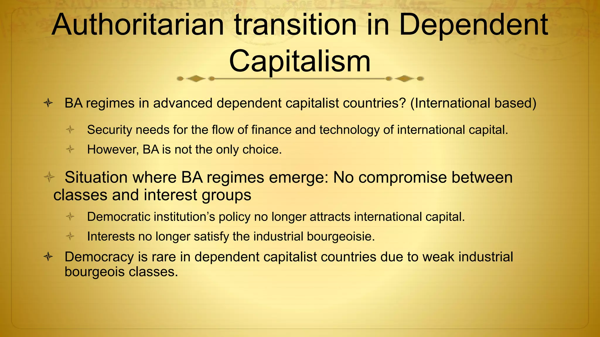 Authoritarian transition in Dependent
Capitalism
 BA regimes in advanced dependent capitalist countries? (International based)
 Security needs for the flow of finance and technology of international capital.
 However, BA is not the only choice.
 Situation where BA regimes emerge: No compromise between
classes and interest groups
 Democratic institution’s policy no longer attracts international capital.
 Interests no longer satisfy the industrial bourgeoisie.
 Democracy is rare in dependent capitalist countries due to weak industrial
bourgeois classes.
 