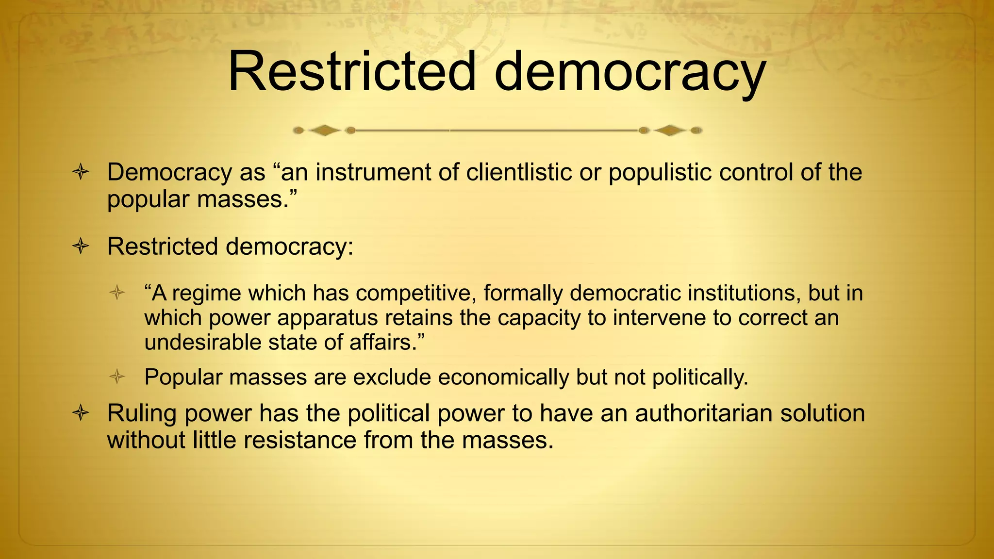 Restricted democracy
 Democracy as “an instrument of clientlistic or populistic control of the
popular masses.”
 Restricted democracy:
 “A regime which has competitive, formally democratic institutions, but in
which power apparatus retains the capacity to intervene to correct an
undesirable state of affairs.”
 Popular masses are exclude economically but not politically.
 Ruling power has the political power to have an authoritarian solution
without little resistance from the masses.
 