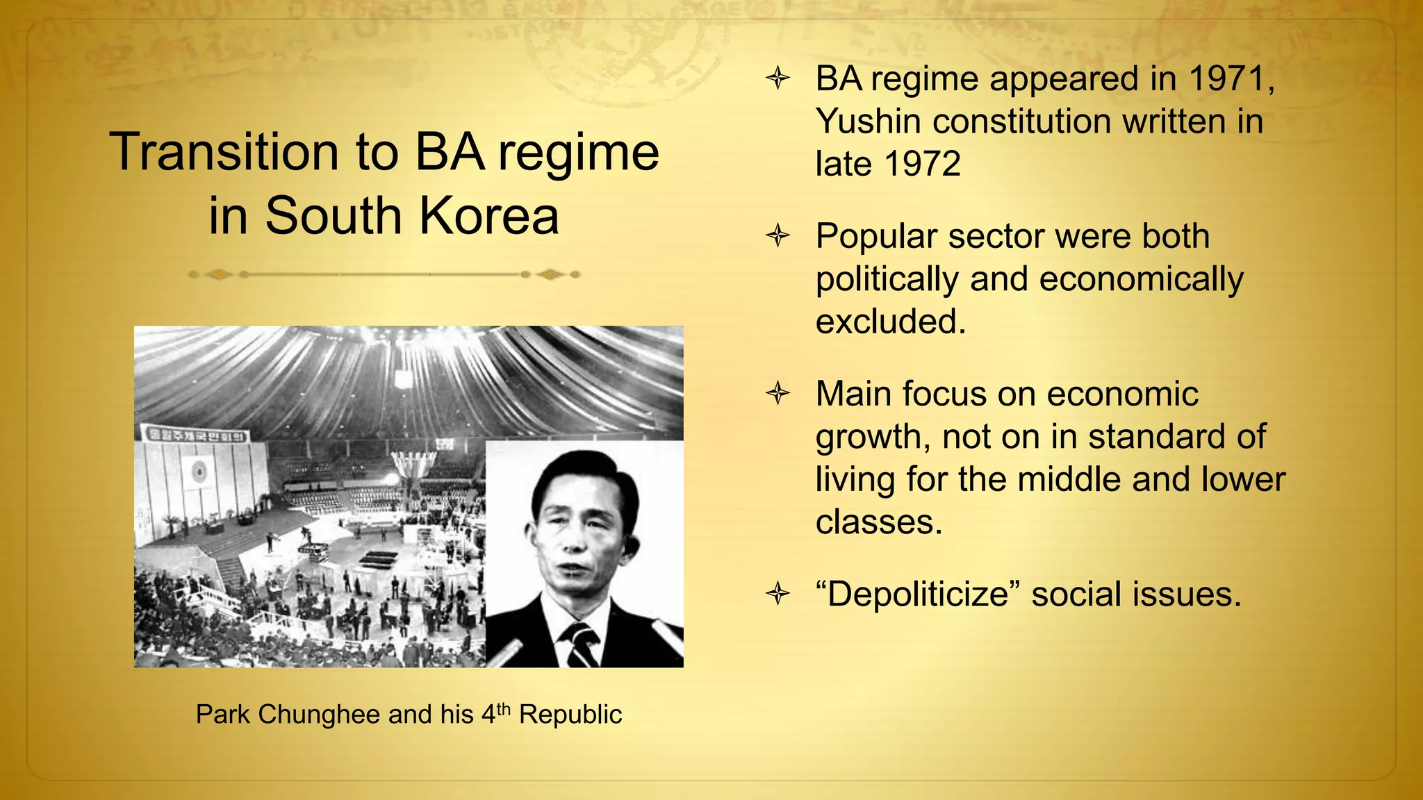 Transition to BA regime
in South Korea
 BA regime appeared in 1971,
Yushin constitution written in
late 1972
 Popular sector were both
politically and economically
excluded.
 Main focus on economic
growth, not on in standard of
living for the middle and lower
classes.
 “Depoliticize” social issues.
Park Chunghee and his 4th Republic
 