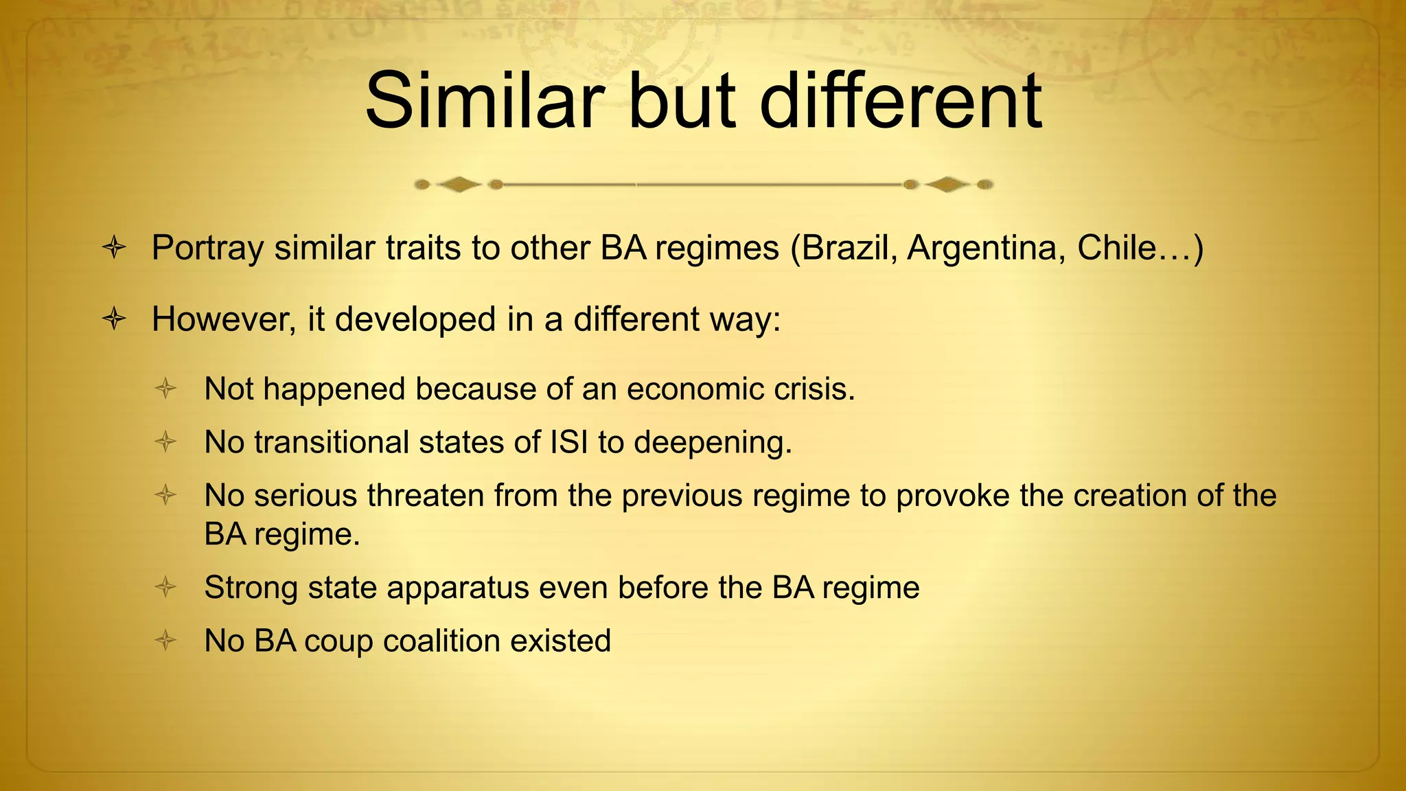 Similar but different
 Portray similar traits to other BA regimes (Brazil, Argentina, Chile…)
 However, it developed in a different way:
 Not happened because of an economic crisis.
 No transitional states of ISI to deepening.
 No serious threaten from the previous regime to provoke the creation of the
BA regime.
 Strong state apparatus even before the BA regime
 No BA coup coalition existed
 