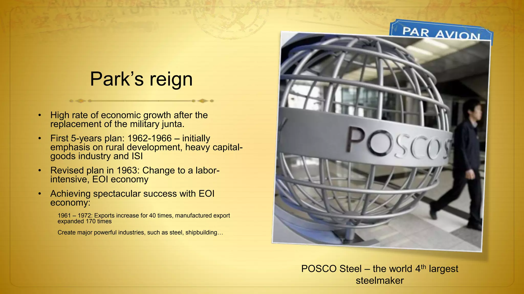 Park’s reign
• High rate of economic growth after the
replacement of the military junta.
• First 5-years plan: 1962-1966 – initially
emphasis on rural development, heavy capital-
goods industry and ISI
• Revised plan in 1963: Change to a labor-
intensive, EOI economy
• Achieving spectacular success with EOI
economy:
1961 – 1972: Exports increase for 40 times, manufactured export
expanded 170 times
Create major powerful industries, such as steel, shipbuilding…
POSCO Steel – the world 4th largest
steelmaker
 
