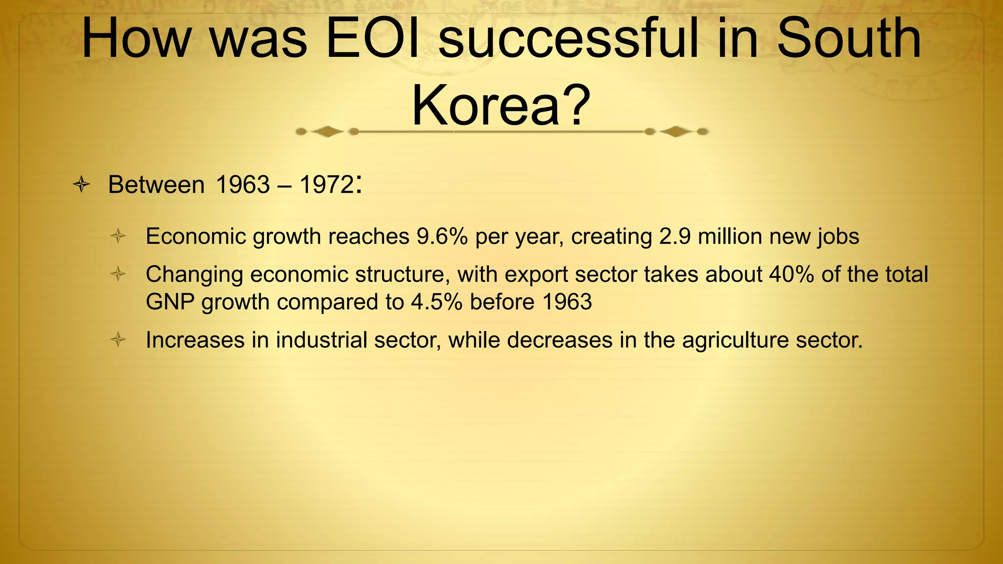 How was EOI successful in South
Korea?
 Between 1963 – 1972:
 Economic growth reaches 9.6% per year, creating 2.9 million new jobs
 Changing economic structure, with export sector takes about 40% of the total
GNP growth compared to 4.5% before 1963
 Increases in industrial sector, while decreases in the agriculture sector.
 