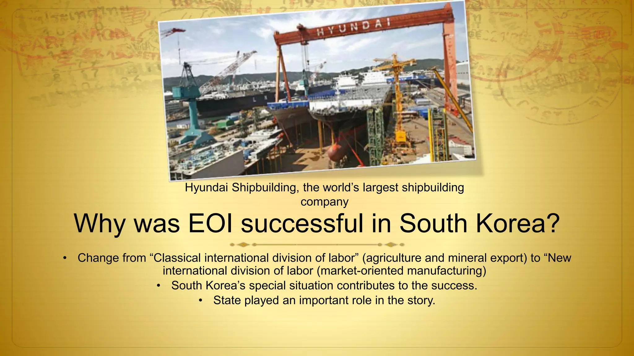 Why was EOI successful in South Korea?
• Change from “Classical international division of labor” (agriculture and mineral export) to “New
international division of labor (market-oriented manufacturing)
• South Korea’s special situation contributes to the success.
• State played an important role in the story.
Hyundai Shipbuilding, the world’s largest shipbuilding
company
 