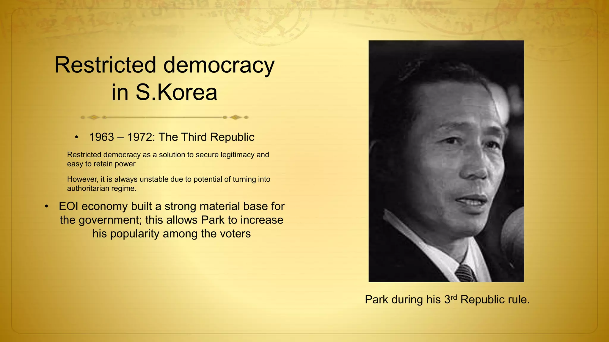 Restricted democracy
in S.Korea
• 1963 – 1972: The Third Republic
Restricted democracy as a solution to secure legitimacy and
easy to retain power
However, it is always unstable due to potential of turning into
authoritarian regime.
• EOI economy built a strong material base for
the government; this allows Park to increase
his popularity among the voters
Park during his 3rd Republic rule.
 