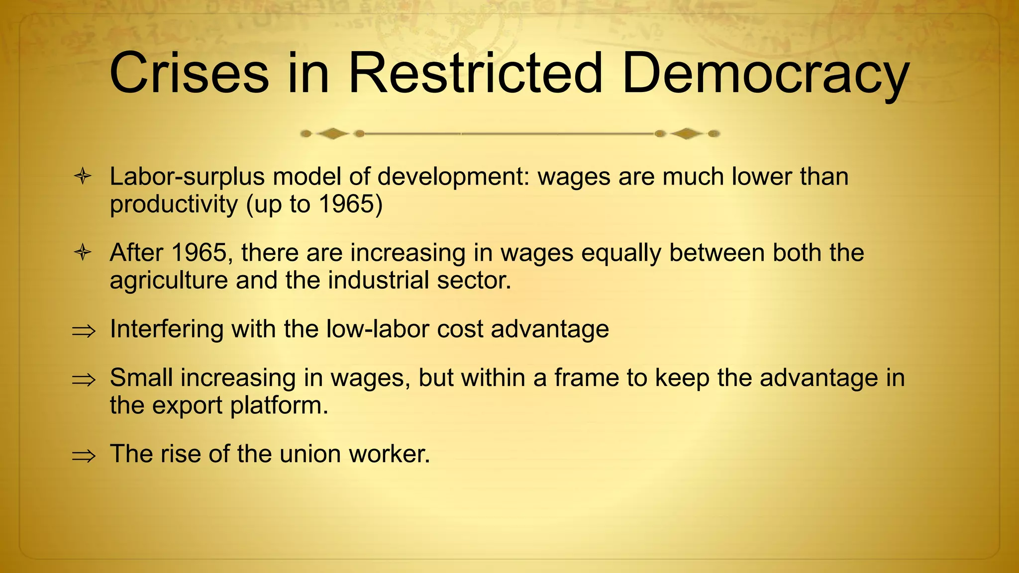 Crises in Restricted Democracy
 Labor-surplus model of development: wages are much lower than
productivity (up to 1965)
 After 1965, there are increasing in wages equally between both the
agriculture and the industrial sector.
 Interfering with the low-labor cost advantage
 Small increasing in wages, but within a frame to keep the advantage in
the export platform.
 The rise of the union worker.
 
