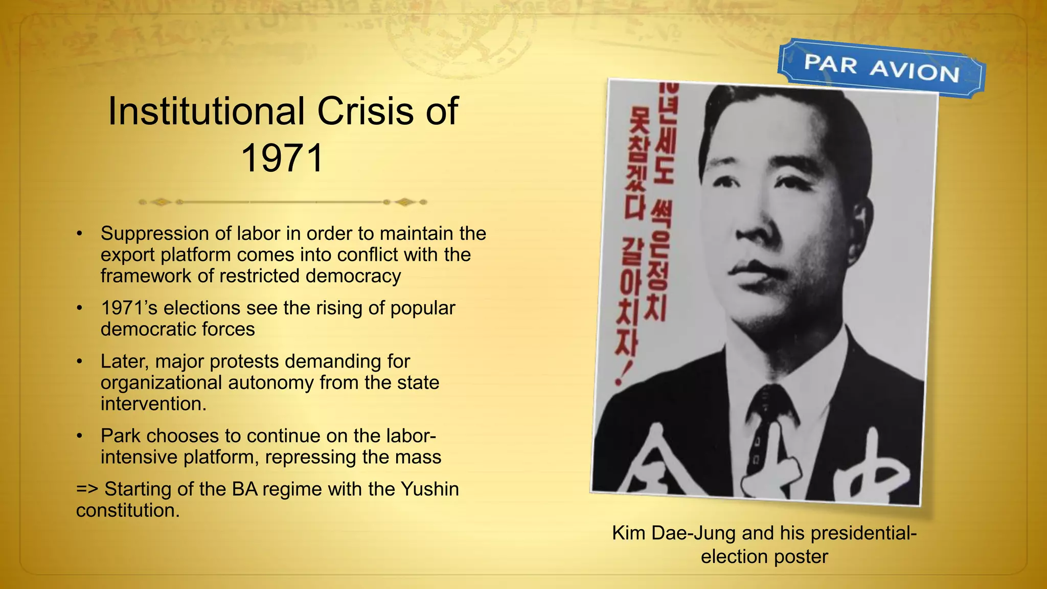 Institutional Crisis of
1971
• Suppression of labor in order to maintain the
export platform comes into conflict with the
framework of restricted democracy
• 1971’s elections see the rising of popular
democratic forces
• Later, major protests demanding for
organizational autonomy from the state
intervention.
• Park chooses to continue on the labor-
intensive platform, repressing the mass
=> Starting of the BA regime with the Yushin
constitution.
Kim Dae-Jung and his presidential-
election poster
 