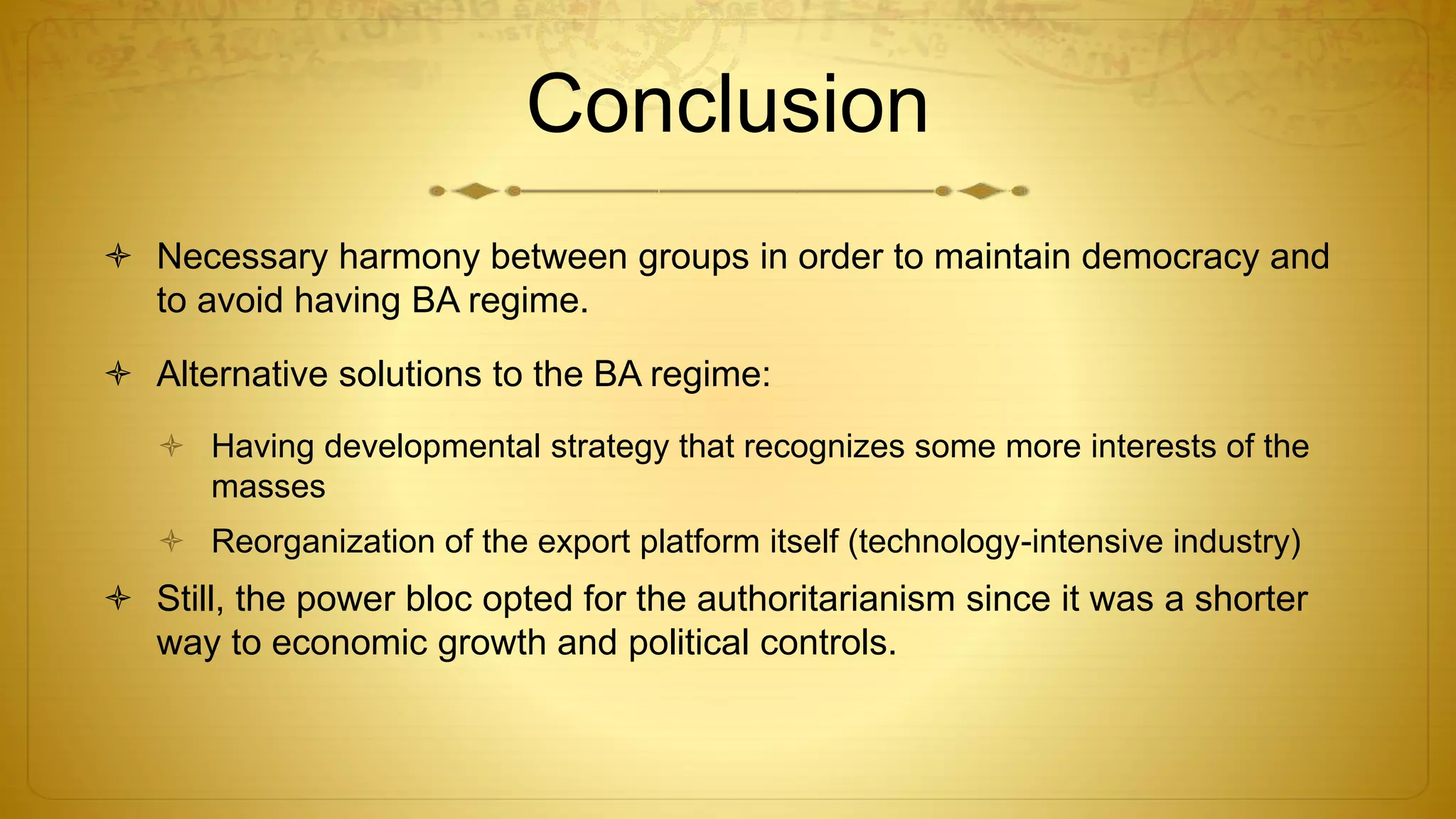 Conclusion
 Necessary harmony between groups in order to maintain democracy and
to avoid having BA regime.
 Alternative solutions to the BA regime:
 Having developmental strategy that recognizes some more interests of the
masses
 Reorganization of the export platform itself (technology-intensive industry)
 Still, the power bloc opted for the authoritarianism since it was a shorter
way to economic growth and political controls.
 