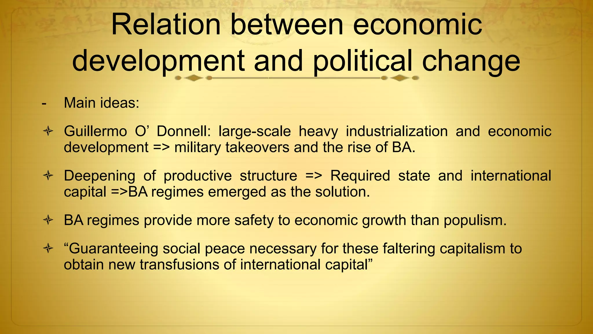 Relation between economic
development and political change
- Main ideas:
 Guillermo O’ Donnell: large-scale heavy industrialization and economic
development => military takeovers and the rise of BA.
 Deepening of productive structure => Required state and international
capital =>BA regimes emerged as the solution.
 BA regimes provide more safety to economic growth than populism.
 “Guaranteeing social peace necessary for these faltering capitalism to
obtain new transfusions of international capital”
 
