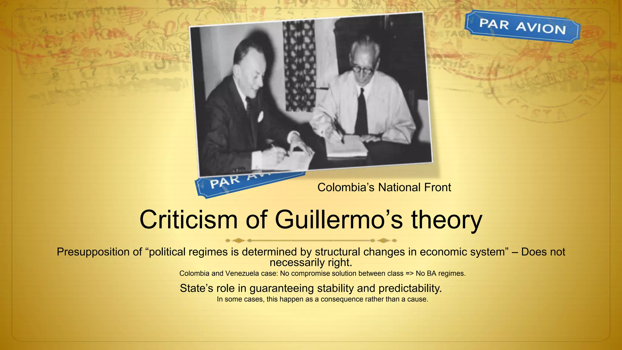 Criticism of Guillermo’s theory
Presupposition of “political regimes is determined by structural changes in economic system” – Does not
necessarily right.
Colombia and Venezuela case: No compromise solution between class => No BA regimes.
State’s role in guaranteeing stability and predictability.
In some cases, this happen as a consequence rather than a cause.
Colombia’s National Front
 