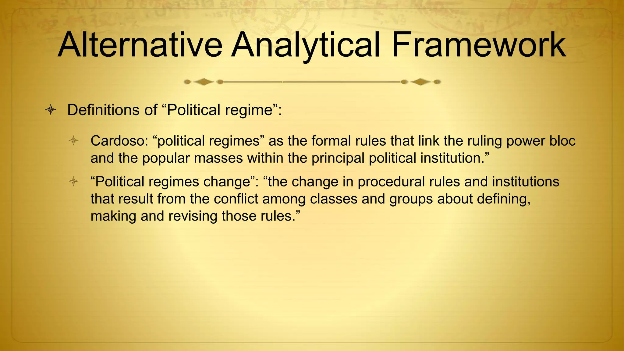 Alternative Analytical Framework
 Definitions of “Political regime”:
 Cardoso: “political regimes” as the formal rules that link the ruling power bloc
and the popular masses within the principal political institution.”
 “Political regimes change”: “the change in procedural rules and institutions
that result from the conflict among classes and groups about defining,
making and revising those rules.”
 
