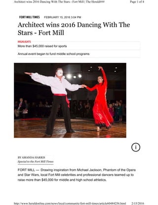 FORT MILL TIMES FEBRUARY 15, 2016 3:04 PM
Architect wins 2016 Dancing With The
Stars - Fort Mill
i
FORT MILL —
BY AMANDA HARRIS
Special to the Fort Mill Times
Drawing inspiration from Michael Jackson, Phantom of the Opera
and Star Wars, local Fort Mill celebrities and professional dancers teamed up to
raise more than $45,000 for middle and high school athletics.
More than $45,000 raised for sports
Annual event began to fund middle school programs
HIGHLIGHTS
Page 1 of 4Architect wins 2016 Dancing With The Stars - Fort Mill | The Herald###
2/15/2016http://www.heraldonline.com/news/local/community/fort-mill-times/article60484256.html
 