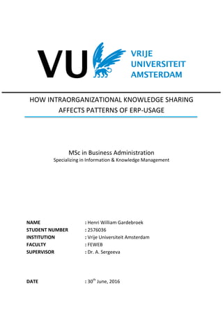 HOW INTRAORGANIZATIONAL KNOWLEDGE SHARING
AFFECTS PATTERNS OF ERP-USAGE
MSc in Business Administration
Specializing in Information & Knowledge Management
NAME : Henri William Gardebroek
STUDENT NUMBER : 2576036
INSTITUTION : Vrije Universiteit Amsterdam
FACULTY : FEWEB
SUPERVISOR : Dr. A. Sergeeva
DATE : 30th
June, 2016
 