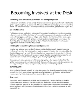 Becoming Involved at the Desk
Maintainingclose contact withyour lenders and lending competition:
Lenders want to make the car loan to high FICO, repeat customers. (And typically work extra hard to
get the opportunity) Keep up to date with all lenders and their incentivized programs from month to
month. This can sometimes set a lender a part who would not normally get a chance to buy the deal.
Get out of the office:
The biggest enemyof productivity and success if burnout and complacency.Boredom can quickly
enhance the rate at which an individual is “burnt out”. If you are not with a customer, talking with a
bank, or finalizing paperwork to send-off,get out to the sales floor. Go talk with the salespeople.
Maybe they’ve had some trouble getting a particular customer to call back, or come back to the
dealership. Offer to make that tough call for them. Take a look at their deal and see if you can
suggest some alternatives to what they’ve tried.
Set F&I up for success throughstructure and paperwork:
Ensuring your sales managers send perfect paperwork to the box is a daily struggle. Becoming
involved early on in the deal not only allows you to have a say in how the deal is structured, but also
checkingall paperwork up front. This minimizes the time you spend reviewing for the third time in
the Finance Office.Each deal should have some type of checklist ensuring that a manager has put
eyeson the deal, and to their knowledge, theyare attesting to perfect paperwork.
Clean paperwork is a very crucial part of time spent preparing a deal to paper in the office.The
quicker and more accurate you become,typically the more effective you are with the customers. No
one enjoys waiting half an hour to do paperwork, which can be intimidating in itself.
BE PARTICULAR!
Beinginvolved at the desk and early on in the deal ensures that all details are paid attention to twice
as much.Whetherit is correctand exacttrade payoffs, to insurance verifications- a second set of
eyescan speed up the entire process for a customer. (And your team!)
Keep a Log:
Keepa daily, weekly and evenmonthly log of your productivity. Compare eachday or week to
identify good habits and things that have helpedyour department and the desk become more
effective at working together,as well as a month to month review. Continuing to identify and weed
out the bad habits will help create and maintain a streamlined process that everyone can be held
accountable to.
 