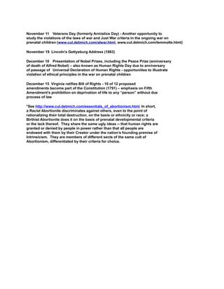 November 11 Veterans Day (formerly Armistice Day) - Another opportunity to
study the violations of the laws of war and Just War criteria in the ongoing war on
prenatal children (www.cul.detmich.com/alwar.html, www.cul.detmich.com/lemmolte.html)
November 19 Lincoln's Gettysburg Address (1863)
December 10 Presentation of Nobel Prizes, including the Peace Prize (anniversary
of death of Alfred Nobel) – also known as Human Rights Day due to anniversary
of passage of Universal Declaration of Human Rights - opportunities to illustrate
violation of ethical principles in the war on prenatal children
December 15 Virginia ratifies Bill of Rights - 10 of 12 proposed
amendments become part of the Constitution (1791) – emphasis on Fifth
Amendment’s prohibition on deprivation of life to any “person” without due
process of law
*See http://www.cul.detmich.com/essentials_of_abortionism.html. In short,
a Racist Abortionite discriminates against others, even to the point of
rationalizing their total destruction, on the basis or ethnicity or race; a
Birthist Abortionite does it on the basis of prenatal developmental criteria
or the lack thereof. They share the same ugly ideas -- that human rights are
granted or denied by people in power rather than that all people are
endowed with them by their Creator under the nation’s founding premise of
Intrinsicism. They are members of different sects of the same cult of
Abortionism, differentiated by their criteria for choice.
 