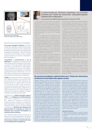 3
Aujourd’hui, plusieurs pistes sont développées :
Les travaux d’imagerie cérébrale permettent
l’étude des différents réseaux fonctionnels
du cerveau perturbés lors de la dépression
(systèmeducontrôlecognitif, delaréponseetde
larégulationémotionnelle.…)etleursréactivités
à des stimuli variés (stress sociaux, signaux
sociaux de rejet ou d’inclusion, manipulation
pharmacologique…).
L’hypothèse « inflammatoire » de la
dépression : la dépression est associée à des
réponses anormales du système inﬂammatoire
ou serait une sorte de maladie inﬂammatoire
chronique, ce qui expliquerait l’augmentation
de la comorbidité, la survenue du diabète,
d’obésitéchezlessujetsdépressifs.Lesfacteurs
proinflammatoires (interleukine 1-2-6-10,
TNF alpha) contribueraient aux dérégulations
émotionnelles observées dans la dépression.
Àl’ICM,lestravauxduPrFossati,encollaboration
avec Nathalie George, se concentrent plus
particulièrement sur le rôle modulateur des
signaux sociaux (ex : regard, signal d’inclusion
ou d’exclusion sociale, stress social) sur
les bases neurales de la perception et de la
régulation des émotions dans la dépression et
chez le sujet normal. Ces travaux utilisent les
outils des neurosciences cognitives, l’imagerie
cérébrale structurelle et fonctionnelle.
La présence d’un plateau technique unique à
l’ICM et les compétences multidisciplinaires
permettent également de combiner
des approches innovantes utilisant des
modèles animaux couplées à la modulation
pharmacologique et aux techniques d’imagerie
cérébrale du petit animal. Ce type de projet
va contribuer à identiﬁer des marqueurs de
spectroscopie de la réponse au stress et
d’évaluer leurs corrélats histologiques au
niveau des tissus cérébraux.
Ces méthodes expérimentales d’étude de la
dépression sont paradigmatiques du type de
recherche menée par les chercheurs de l’ICM :
transversale, innovante, translationnelle avec
une mutualisation des compétences.
Je suis psychiatre de formation et je prépare
actuellement une thèse de neurosciences à
l’ICM, sous la direction de Stéphane Lehéricy,
professeur de neuroimagerie, et de Philippe
Fossati, professeur de psychiatrie. Mon travail
de recherche porte sur l’étude des anomalies de
laplasticiténeuronaleetdelaneurotransmission
glutamatergique au cours de la maladie
dépressive.
Depuis les années 60 et la découverte des
premiers antidépresseurs, la recherche dans
le domaine s’est surtout concentrée sur les
dysfonctionnements des neurotransmetteurs
dits monoaminergiques (sérotonine, adrénaline,
noradrénaline, dopamine). C’est ce qu’on appelle
l’hypothèse monoaminergique de la dépression.
Les traitements actuellement disponibles
ciblent, peu ou prou, l’un ou plusieurs de
ces neurotransmetteurs. Or ces traitements
apportentaupatientuneaméliorationsigniﬁcative
dans 50 à 60% des cas seulement.
Une meilleure compréhension des mécanismes
physiopathologiques impliqués dans la
dépression est l’étape indispensable à la mise
au point de nouveaux traitements permettant
de guérir la dépression voire d’empêcher sa
survenue.
De nouvelles hypothèses sur la physiopathologie
de la maladie dépressive ont émergé de travaux
de recherche sur des modèles animaux de
dépression. Ces travaux mettent en particulier
l’accentsurlefaitquelesatteintesdelaplasticité
neuronale au sein de l’hippocampe (une petite
structure profonde [3 à 5 cm3
] du cerveau), en
lien avec des anomalies de la neurotransmission
glutamatergique, pourraient jouer un rôle-clé
danslaphysiopathologiedeladépressionetdonc
représenter de nouvelles cibles thérapeutiques.
La spectroscopie par résonance magnétique
in vivo est une technique de neuroimagerie
novatrice, qui nous permet d’aborder l’étude de
ces phénomènes à la fois chez la souris et chez
l’homme. L’un des points forts de cette technique
résidedanssoncaractèrenoninvasif,quipermet
d’étudier chez l’homme des aspects de la chimie
cérébralequ’iln’étaitpossibled’étudierjusque-là
que chez l’animal. Elle repose sur le même
principe physique de résonance magnétique
utilisé pour obtenir des images du cerveau.
Mais le signal recueilli lors de l’examen IRM est
traité différemment aﬁn d’obtenir un « spectre »
d’une région donnée du cerveau, plutôt qu’une
image. L’analyse de ce spectre avec des logiciels
puissants de traitement du signal permet alors
de déterminer la concentration de différentes
molécules (Glutamate, GABA, biomarqueurs
de certaines populations cellulaires…)
présentes dans la région ciblée par l’examen
spectroscopique.
Réaliser ma thèse à l’ICM m’offre l’opportunité
de travailler dans un environnement scientiﬁque
riche en compétences et en savoir-faire
variés (plateforme de neuroimagerie animale
et humaine, plateforme d’histologie, centre
d’investigation clinique, etc…), me permettant
ainsi d’adopter une approche translationnelle
depuisl’étudedemodèlesanimauxdedépression
jusqu’au malade.
Nathalie George, directrice de recherche au
CNRS, étudie à l’ICM les mécanismes cérébraux
de la sensibilité aux signaux sociaux : comment
décodons-nous les regards que nous adressent
nos congénères, leurs expressions faciales ?
Sommes-nous tous également sensibles à ces
signaux qui peuvent être interprétés comme
approbateurs ou – à l’inverse – réprobateurs,
dans le cadre de nos interactions sociales ?
Nous avons développé différents protocoles pour
étudier cette question. En particulier, nous avons
montré la sensibilité au regard d’autrui. Dans
cette tâche, les participants doivent nommer
la couleur dans laquelle est écrite une chaîne
de lettres. Si ces lettres forment le nom d’une
couleur différente de celle dans laquelle les
lettres sont écrites (par exemple rouge écrit
en vert, qui appelle la réponse « vert »), alors
les participants mettent beaucoup de temps à
réaliser la tâche parce qu’ils ne peuvent pas
s’empêcher de lire le mot formé par les lettres.
Nous avons montré que les participants mettent
encore plus de temps à répondre si de simples
images de regards dirigés vers eux sont pré-
sentées en même temps que les chaînes de
lettres1
. Ceci démontre que, de même que nous
ne pouvons pas nous empêcher de lire les mots
écrits, nous sommes extrêmement sensibles au
regard d’autrui pendant que nous réalisons une
tâche pourtant sans rapport avec le regard. Chez
des enfants atteints d’autisme2
, nous avons éga-
lement pu montrer que la sensibilité aux signaux
sociaux (ici le regard) est en partie préservée.
Dans le cadre d’un projet ﬁnancé par l’Agence
Nationale de la Recherche, en collaboration
avec le Professeur Philippe Fossati, nous allons
maintenant utiliser ce modèle pour étudier la
sensibilité aux signaux sociaux chez des sujets
souffrant d’épisode dépressif majeur en le
couplant à des enregistrements électroencé-
phalographiques (EEG). Notre but est ainsi de
déterminer les mécanismes cérébraux des
anomalies de la sensibilité aux signaux sociaux
chez ces sujets qui ont souvent une mauvaise
image d’eux-mêmes qu’ils perçoivent comme
étant renvoyée par les autres.
Publication de réference :
1. Conty L., Gimmig, D., Belletier C., George, N. & Huguet
P. - (2010) The cost of being watched : Stroop interference
increases under concomitant eye contact - Cognition, 115,
p. 133-139.
2. Chevallier C., Huguet P., Happé F., George N. & Conty,
L.-(2012)SalientsocialcuesareprioritizedinAutismSpec-
trum Disorders despite overall decrease in social attention.
Journal of Autism and Developmental Disorders, Nov. 9.
La spectroscopie par résonance magnétique, une technique
innovante pour l’étude des mécanismes physiopathologiques
impliqués dans la dépression :
une rencontre avec Najib ALLAÏLI, psychiatre et doctorant à l’ICM
De nouveaux paradigmes expérimentaux pour l’étude des mécanismes
cérébraux de la perception des signaux sociaux.
Exemple de spectre de l’hippocampe
obtenu chez un patient avec une IRM à 3 Tesla
 
