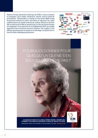 6
Publicis Conseil, partenaire historique de l’ICM, a conçu et produit
la campagne ‘pluri média’ (télévision, affiche, web et radio) de
la Fondation : Richard Berry a réalisé un film (prod. WAM et Dog
Production) mettant en scène Jean Reno et reprenant les codes
traditionnels d’une bande annonce de cinéma. Diffusé en formats
30s sur petit écran et 60s sur grand écran, ce ﬁlm est le point d’orgue
d’un dispositif mis en place du 1er au 20 Novembre 2012, qui compte
également deux annonces presse et affiches. Ces supports sont
diffusés gracieusement en presse et en afﬁchage. Un grand merci à
tous les relais médiatiques partenaires.
 