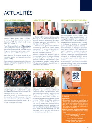 7
LA FIAC SOUTIENT L’ICM DES CONFÉRENCES D’EXCELLENCE
Comme chaque année, grâce à l’ASCAIR,
organisateur de l’épreuve qui soutient la
Fondation, l’ICM était présent aux 20 km de
Paris le 14 octobre 2012.
VictorBlotamobilisécetteannée96participants
à la course, parmi lesquels des proches, des
personnes sensibilisées à l’épilepsie, et plus
largement des coureurs qui ont exprimé leur
volonté de soutenir l’ICM par cette course.
Cette rencontre est l’occasion de collecter des
dons pour soutenir les travaux de recherches
menés à l’ICM.
Nousadressonsnosremerciementschaleureux
à tous les participants et aux personnes venues
les encourager.
Une soirée caritative s’est tenue le 5 Octobre
2012 à Limoges dans l’auditorium du siège du
Crédit Agricole Centre Ouest pour soutenir les
équipes de recherche de l’ICM.
Après un accueil du délégué régional en
Limousin, Monsieur Boisdevesy, les 215 invités
ont pu assister à une présentation de l’ICM et
de la convention de partenariat entre l’ICM, le
CHU et l’université de limoges.
C’est dans l’enceinte de l’Hôpital Pitié-
Salpêtrière que le Professeur Charcot,
considéré comme le père fondateur de la
neurologie moderne, a mené ses recherches.
Danscemêmelieuaujourd’hui,l’ICM,construit
sur un modèle résolument moderne, est
entièrementdédiéàlarecherchesurlesystème
nerveux. C’est sur ce parallèle que Lionel
Naccache, chercheur à l’ICM, et le Professeur
Yves Agid ont introduit cette projection spéciale
en présence d’Alice Winocour, la réalisatrice du
ﬁlm. Etaient également présents le Professeur
Alexis Brice, Directeur Général de l’ICM et le
producteur, Laurent Pétin, ARP sélection et de
nombreux donateurs de l’Institut.
Le 17octobre2012,àl’occasiondel’inauguration
de la Fiac 2012, les Membres Fondateurs et les
Membres du Comité de Campagne de l’ICM ont
eu le plaisir d’accueillir leurs invités lors d’un
petit–déjeuner au Mini Palais.
Le Professeur Yves Agid a remercié Madame
Jennifer Flay, Directrice de la FIAC, d’avoir
associé pour la 2ème
année l’ICM à l’événement
et le Professeur Laurent Cohen a présenté les
dernières avancées scientiﬁques.
Monsieur Philippe Carle, Monsieur François
Henrot, MadameLeticiaPoniatowski,Monsieur
SergeWeinberg,Monsieur Jean-PierreMartel,
Membres Fondateurs et Membres du Comité
de Campagne, ont rappelé la mission de l’ICM
et l’enjeu de la mobilisation pour contribuer au
ﬁnancement de la recherche.
Le 17 Septembre 2012 le Docteur Mario
Capecchi, Prix Nobel de médecine 2007, a été
invitéparBernardZalcàdonneruneconférence
dansl’auditoriumdel’ICM.Laconférencesurle
thème « Modeling Neuropsychiatric Disorders
in the Mouse » a remporté un franc succès
auprès des nombreux auditeurs présents.
Le jeudi 4 octobre, le célèbre chef d’orchestre
Cyril Diederich, a donné à l’ICM une conférence
suivied’unconcert.Ily aprésentélesdifférentes
facettes de l’art de la direction d’orchestre et
s’est livré à une analyse du jeu de grands noms
du métier. Un témoignage d’expert, sensible
et drôle qui a rapidement créé du lien avec les
auditeurs.
LeProfesseurYvesAgidaponctuélaprésentation
d’interventions pour établir des parallèles avec
le cerveau et son fonctionnement.
Léguez à l’ICM et aidez-nous à écrire l’avenir de
la recherche.
Votre legs est :
• Déterminant : Votre geste est essentiel pour la
mise au point rapide de traitements efﬁcaces
pour tant de patients qui souffrent et espèrent.
• Sûr : Vous avez la certitude que votre don sera
bien utilisé. L’ICM est agréé par le Comité de la
Charte du don en conﬁance.
• Éternel : Votre nom sera associé pour toujours
aux recherches que l’ICM accomplira grâce à
vous.
Plus d’informations sur le site internet
de la Fondation :
icm-institute.org/menu/aidez/legsetdonations
Contact : Maÿlis de GIRONDE
maylis.degironde@icm-institute.org
Tél. + 33 (0)1 57 27 40 22
ACTUALITÉS
L’ICM AUX 20 KMS DE PARIS
SOIRÉE CARITATIVE A LIMOGES AUGUSTINE FAIT SON CINEMA
Je lègue à l’ICM pour que
chacun proﬁte de son cerveau
plus longtemps.
L’ICM (Institut du Cerveau et de la Moelle épinière), est en
première ligne dans le combat contre les maladies comme
Alzheimer, Parkinson, la Sclérose en plaques, les AVC,
les tétraplégies suite à un accident…
Plus de 400 chercheurs de renommée internationale luttent
au quotidien. Leur particularité ? Ils travaillent avec des patients
et des médecins au cœur de l’hôpital de la Pitié Salpétrière.
Car il faut aller vite, et bien. Grâce à eux on risque bientôt
d’avoir toute sa tête beaucoup plus longtemps.
❑ Mme. ❑ Mlle ❑ M.
Nom : ....................................................................................................................... Prénom : ................................................................................................
Adresse : ............................................................................................................... Code Postal : ........................................................................................
Tél. : ................................................................................ E-mail : ...................................................................@......................................................................
Pour contacter l’ICM : contact@icm-institute.org ou au : 01.57.27.40.33. Notre équipe de conseillers patrimoniaux est à votre écoute.
■ Je souhaite m’informer sur les legs et donations à l’ICM. À compléter et renvoyer à Fondation ICM
Hôpital Pitié Salpêtrière - 47, bd de l’Hôpital - 75013 PARIS
Je recevrai une brochure d’information, en toute conﬁdentialité et sans engagement de ma part.
.
AP1SSL1
maxyma-©Gettyimages
CHERCHER, TROUVER, GUÉRIR, POUR VOUS & AVEC VOUS.
 