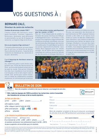 8
BSNWS20
VOS QUESTIONS À :
BERNARD ZALC,
Directeur du centre de recherche
Combien de personnes compte l’ICM ?
L’Institut compte 600 chercheurs, ensei-
gnant-chercheurs, cliniciens, ingénieurs,
techniciens, doctorants, post-doctorants
et administratifs, au sein de 22 équipes de
recherche. La moyenne d’âge est de 34 ans.
Est-ce une moyenne d’âge commune ?
C’est particulièrement jeune, car nous croyons
que ce sont eux, la recherche de demain.
Sous la direction de seniors, l’essentiel de la
recherche est réalisée par les doctorants et
les post –doctorants.
Y a-t-il beaucoup de chercheurs venant de
l’étranger ?
Oui, notamment grâce à notre étroite colla-
boration avec l’Ecole des Neurosciences de
Paris, qui forme des étudiants venant de tous
les pays du monde. Cela permet d’étendre
hors des murs l’excellence d’une formation
à la française, et de la faire repartir dans le
monde. Cela permet pour l’avenir d’entre-
tenir un réseau de collaborations mondiales
et pérennes, en commençant par le doctorat.
Y a-t-il des actions menées spéciﬁquement
pour les « jeunes » à l’ICM ?
Bien sûr ! C’est indispensable de solidiﬁer la
formation des jeunes chercheurs de l’ICM par
le développement d’une « vie d’Institut ». C’est
pourquoi nous organisons chaque semaine des
conférences de grands scientiﬁques, ainsi que
des séminaires plus thématiques, des réunions
mensuellesautourd’unpetitdéjeunerquidonne
aux jeunes l’opportunité de présenter leurs
travaux. Nous organisons aussi une “retraite
annuelle”, loin de l’ICM et dont le programme
scientiﬁque est conﬁé aux jeunes est rythmée
par des discussions et échanges informels ce
qui contribue à renforcer la cohésion du centre.
De plus, une association des doctorants et
post-doctorants de l’ICM proposant diverses
activités a été créée et est reprise d’une
année sur l’autre. Au-delà des collaborations
entre chercheurs, nous mettons en place des
ﬁnancements pour faciliter les séjours et les
échanges d’étudiants et de post-docs dans
leur pays d’accueil. Avec l’action «chercheur
en herbe», nous essayons également d’attirer
les lycéens vers la recherche. Je tourne aussi ce
centre vers le monde environnant et la société,
à l’image de notre implantation dans un hôpital
en plein Paris.
Créditsphotos:JeanneMerck–INSERM–CNRS–JPPARIENTEPOURICM
OUI, j’aide les équipes de l’ICM à accélérer les recherches contre l’ensemble
des maladies du cerveau et de la moelle épinière.
Je fais un don de :
❑ 15 € ❑ 30 € ❑ 50 € ❑ Autre : .............…...….€
❑ En espèces ci-joints
❑ Par chèque ci-joint à l’ordre de l’ICM
❑ Par carte bancaire ❑ ❑ ❑
❑ Perso ❑ Société
❑ Je choisis le prélèvement automatique :
❑ Chaque trimestre ❑ Chaque mois
D’un montant de ❑ 15€ ❑ 30€ ❑ 50 € ❑ Autre ...............€
Je souhaite commencer mon prélèvement à partir du 05/…./2013.
Je peux suspendre cet accord dès que je le souhaite.
Nom : ..........................................................................................................
Prénom : .....................................................................................................
Adresse : ....................................................................................................
Code postal : ..........................Ville : .........................................................
Email : ........................................................................................................
BULLETIN DE DON
Merci de compléter ce bulletin et de nous le retourner, accompagné de votre don.
Date et signature obligatoires
N°
Date d’expiration : Pictogramme :
Les données recueillies vous concernant sont nécessaires au traitement de votre don et à l’émission de votre reçu ﬁ scal. Conformément à la loi informatique et liberté du 6/01/78, en adressant
un courrier à l’ICM vous pouvez avoir accès aux informations vous concernant contenues dans notre ﬁ chier et demander leur rectiﬁ cation. Votre adresse peut être utilisée par des tiers. Vous
pouvez vous y opposer en cochant la case ci-contre ❑.
Vous avez la liberté de suspendre à tout moment cette autorisation de prélèvement automatique. Il vous sufﬁ t d’adresser une simple demande à l’établissement teneur de votre compte.
Merci de compléter ce bulletin et de nous le retourner, accompagné
de votre don et de votre RIB (prélèvement automatique uniquement).
 