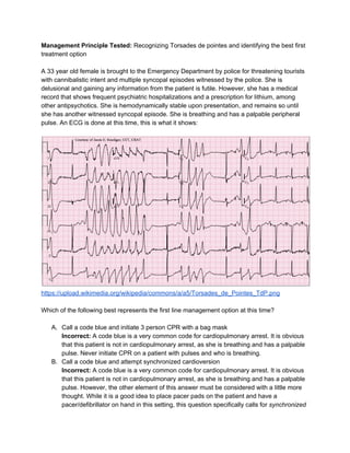 Management Principle Tested: ​Recognizing Torsades de pointes and identifying the best first 
treatment option  
 
A 33 year old female is brought to the Emergency Department by police for threatening tourists 
with cannibalistic intent and multiple syncopal episodes witnessed by the police. She is 
delusional and gaining any information from the patient is futile. However, she has a medical 
record that shows frequent psychiatric hospitalizations and a prescription for lithium, among 
other antipsychotics. She is hemodynamically stable upon presentation, and remains so until 
she has another witnessed syncopal episode. She is breathing and has a palpable peripheral 
pulse. An ECG is done at this time, this is what it shows: 
 
 
https://upload.wikimedia.org/wikipedia/commons/a/a5/Torsades_de_Pointes_TdP.png  
 
Which of the following best represents the first line management option at this time? 
 
A. Call a code blue and initiate 3 person CPR with a bag mask 
Incorrect:​ A code blue is a very common code for cardiopulmonary arrest. It is obvious 
that this patient is not in cardiopulmonary arrest, as she is breathing and has a palpable 
pulse. Never initiate CPR on a patient with pulses and who is breathing.  
B. Call a code blue and attempt synchronized cardioversion 
Incorrect: ​A code blue is a very common code for cardiopulmonary arrest. It is obvious 
that this patient is not in cardiopulmonary arrest, as she is breathing and has a palpable 
pulse. However, the other element of this answer must be considered with a little more 
thought. While it is a good idea to place pacer pads on the patient and have a 
pacer/defibrillator on hand in this setting, this question specifically calls for ​synchronized 
 
