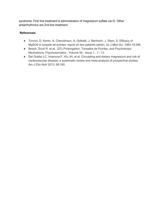 syndrome. First line treatment is administration of magnesium sulfate via IV. Other 
antiarrhythmics are 2nd line treatment.  
 
 ​References: 
 
● Tzivoni, D, Keren, A, Chenzbraun, A, Gottielb, J, Benhorin, J, Stem, S. Efficacy of 
MgSO4 in torsade de pointes: report on two patients (abstr). ​Isr J Med Sci​. 1983;19:398. 
● Beach, Scott R. et al., QTc Prolongation, Torsades de Pointes, and Psychotropic 
Medications. Psychosomatics , Volume 54 , Issue 1 , 1 ­ 13 
● Del Gobbo LC, Imamura F, Wu JH, et al. Circulating and dietary magnesium and risk of 
cardiovascular disease; a systematic review and meta­analysis of prospective studies. 
Am J Clin Nutr 2013; 98:160 
 
 