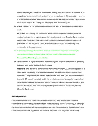 the causative agent. While this patient does heavily drink and smoke, no mention of IV 
drug abuse is mentioned, but it certainly is not completely out of the question. However, 
it is not the best answer, as postmyocardial infarction syndrome (Dressler Syndrome) is 
much more likely in the setting of a non­reperfusion infarction injury.  
B. A viral infection of the heart muscle cells that can lead to dilated cardiomyopathy and 
death   
Incorrect:​ It is unlikely this patient has a viral myocarditis when the symptoms and 
medical history point to a postmyocardial infarction syndrome (Dressler Syndrome) as 
being much more likely. The stem of the question does qualify this with stating the 
patient felt like he may have a cold, but don’t let this fool you into choosing viral 
myocarditis as the best answer.  
C. A disease pathology that involves a robust autoimmune response secondary to 
neo­antigens related to tissue injury that may result in fibrinous pericarditis 
Correct: See Main Explanation below 
D. This diagnosis is highly associated with smoking and surgical intervention is generally 
indicated for a lesion that is >5.5cm in males 
Incorrect: ​This describes an Abdominal Aortic Aneurysm (AAA), which this patient is at 
high risk for, especially as a pulsatile mass was palpated deep in the midline of the 
abdomen. This patient does warrant an evaluation for a AAA (first with ultrasound and 
then with CT scan, if indicated) and if the physical exam was correct, he very well may 
have an indication for surgical intervention. However, even though this is the 2nd best 
answer, it is not the best answer compared to postmyocardial infarction syndrome 
(Dressler Syndrome) 
 
Main Explanation:  
Postmyocardial infarction syndrome (Dressler Syndrome) is an autoimmune response 
secondary to a variety of injuries to the heart and surrounding tissue. Specifically, it is thought 
that there are new antigens (neo­antigens) that are from the necrotic and fibrous tissue in the 
injured myocardium that trigger this autoimmune response. This diagnosis has actually 
 