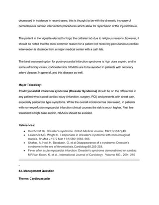 decreased in incidence in recent years; this is thought to be with the dramatic increase of 
percutaneous cardiac intervention procedures which allow for reperfusion of the injured tissue.  
 
The patient in the vignette elected to forgo the catheter lab due to religious reasons, however, it 
should be noted that the most common reason for a patient not receiving percutaneous cardiac 
intervention is distance from a major medical center with a cath lab.  
 
The best treatment option for postmyocardial infarction syndrome is high dose aspirin, and in 
some refractory cases, corticosteroids. NSAIDs are to be avoided in patients with coronary 
artery disease, in general, and this disease as well.  
 
Major Takeaway: 
Postmyocardial infarction syndrome (Dressler Syndrome)​ should be on the differential in 
any patient who is post cardiac injury (infarction, surgery, PCI) and presents with chest pain, 
especially pericardial type symptoms. While the overall incidence has decreased, in patients 
with non­reperfusion myocardial infarction clinical courses the risk is much higher. First line 
treatment is high dose aspirin, NSAIDs should be avoided.  
 
References: 
● Hutchcroft BJ. Dressler’s syndrome. ​British Medical Journal​. 1972;3(5817):49. 
● Lawrence MS, Wright R. Tamponade in Dressler's syndrome with immunological 
studies. ​Br Med J.​1972 Mar 11;1(5801):665–666. 
● Shahar, A, Hod, H, Barabash, G, et al Disappearance of a syndrome: Dressler’s 
syndrome in the era of thrombolysis.Cardiology85,255­258. 
● Fever after acute myocardial infarction: Dressler's syndrome demonstrated on cardiac 
MRIVan Kolen, K. et al., International Journal of Cardiology , Volume 183 , 209 ­ 210 
­­­­­­­­­­­­­­­­­­­­­­­­­­­­­­­­­­­­­­­­­­­­­­­­­­­­­­­­­­­­­­­­­­­­­­­­­­­­­­­­­­­­­­­­­­­­­­­­­­­­­­­­­­­­­­­­­­­­­­­­­­­­­­­
­ 
#3. Management Question 
 
Theme: Cardiovascular 
 