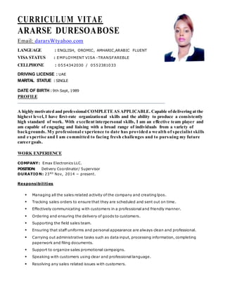 CURRICULUM VITAE
ARARSE DURESOABOSE
Email: dararsWtyahoo.com
LANGUAGE : ENGLISH, OROMIC, AMHARIC,ARABIC FLUENT
VISA STATUS : EMPLOYMENT VISA -TRANSFAREBLE
CELLPHONE : 0554342030 / 0552381033
DRIVING LICENSE : UAE
MARITAL STATUE : SINGLE
DATE OF BIRTH : 9th Sept, 1989
PROFILE
A highly motivated and professional COMPLETEAS APPLICABLE. Capable ofdelivering at the
highest level, I have first-rate organizational skills and the ability to produce a consistently
high standard of work. With excellent interpersonal skills, I am an effective team player and
am capable of engaging and liaising with a broad range of individuals from a variety of
backgrounds. My professional e xperience to date has provided a we alth of specialist skills
and e xpertise and I am committed to facing fresh challenges and to pursuing my future
career goals.
WORK EXPERIENCE
COMPANY: Emax Electronics LLC.
POSITION: Delivery Coordinator/ Supervisor
DURATIO N: 23RD
Nov, 2014 – present.
Responsibilities
 Managing all the sales related activity of the company and creating lpos.
 Tracking sales orders to ensure that they are scheduled and sent out on time.
 Effectively communicating with customers in a professional and friendly manner.
 Ordering and ensuring the delivery of goods to customers.
 Supporting the field sales team.
 Ensuring that staff uniforms and personal appearance are always clean and professional.
 Carrying out administrative tasks such as data input, processing information, completing
paperwork and filing documents.
 Support to organize sales promotional campaigns.
 Speaking with customers using clear and professional language.
 Resolving any sales related issues with customers.
 