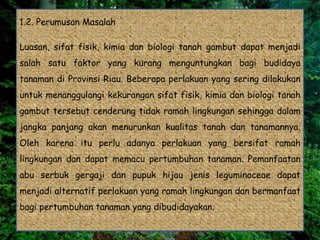 1.2. Perumusan Masalah
Luasan, sifat fisik, kimia dan biologi tanah gambut dapat menjadi
salah satu faktor yang kurang menguntungkan bagi budidaya
tanaman di Provinsi Riau. Beberapa perlakuan yang sering dilakukan
untuk menanggulangi kekurangan sifat fisik, kimia dan biologi tanah
gambut tersebut cenderung tidak ramah lingkungan sehingga dalam
jangka panjang akan menurunkan kualitas tanah dan tanamannya.
Oleh karena itu perlu adanya perlakuan yang bersifat ramah
lingkungan dan dapat memacu pertumbuhan tanaman. Pemanfaatan
abu serbuk gergaji dan pupuk hijau jenis leguminoceae dapat
menjadi alternatif perlakuan yang ramah lingkungan dan bermanfaat
bagi pertumbuhan tanaman yang dibudidayakan.
 
