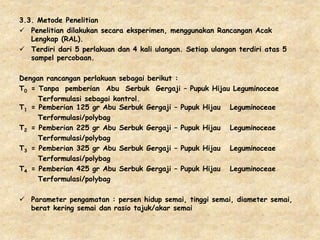 3.3. Metode Penelitian
 Penelitian dilakukan secara eksperimen, menggunakan Rancangan Acak
Lengkap (RAL).
 Terdiri dari 5 perlakuan dan 4 kali ulangan. Setiap ulangan terdiri atas 5
sampel percobaan.
Dengan rancangan perlakuan sebagai berikut :
T0 = Tanpa pemberian Abu Serbuk Gergaji – Pupuk Hijau Leguminoceae
Terformulasi sebagai kontrol.
T1 = Pemberian 125 gr Abu Serbuk Gergaji – Pupuk Hijau Leguminoceae
Terformulasi/polybag
T2 = Pemberian 225 gr Abu Serbuk Gergaji – Pupuk Hijau Leguminoceae
Terformulasi/polybag
T3 = Pemberian 325 gr Abu Serbuk Gergaji – Pupuk Hijau Leguminoceae
Terformulasi/polybag
T4 = Pemberian 425 gr Abu Serbuk Gergaji – Pupuk Hijau Leguminoceae
Terformulasi/polybag
 Parameter pengamatan : persen hidup semai, tinggi semai, diameter semai,
berat kering semai dan rasio tajuk/akar semai
 