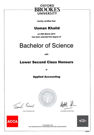 OXFORD
BROOKE,S
U N IVERSITY
hereby certifies that
Usman Khalid
on 25th March 2014
has been awarded the degree of
Bachelor of Science
Lower Second Glass Honours
in
Applied Accounting
e!,tl|. L
VICE,CHANCELLOR ACADEMIC REGISTRAR
in association with
THE ASSOCIATION OF CHARTERED CERTIFIED ACCOUNTANTS
 