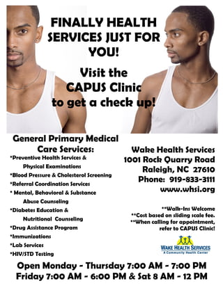 FINALLY HEALTH
SERVICES JUST FOR
YOU!
Visit the
CAPUS Clinic
to get a check up!
General Primary Medical
Care Services:
*Preventive Health Services &
Physical Examinations
*Blood Pressure & Cholesterol Screening
*Referral Coordination Services
* Mental, Behavioral & Substance
Abuse Counseling
*Diabetes Education &
Nutritional Counseling
*Drug Assistance Program
*Immunizations
*Lab Services
*HIV/STD Testing
Open Monday - Thursday 7:00 AM - 7:00 PM
Friday 7:00 AM - 6:00 PM & Sat 8 AM - 12 PM
Wake Health Services
1001 Rock Quarry Road
Raleigh, NC 27610
Phone: 919-833-3111
www.whsi.org
**Walk-Ins Welcome
**Cost based on sliding scale fee.
**When calling for appointment,
refer to CAPUS Clinic!
 