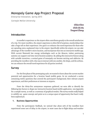 Monopoly Game App Project Proposal
Enterprise Innovation, Spring 2015
Carnegie Mellon University
Chloe Chen
Chih Chi Hu
Tangent Chang 
Introduction
A traveller’s experience at the airport often contributes greatly to the overall satisfaction
of a trip. For most travellers, the airport experience is often full of surprises, mainly delays that
take a huge toll on their experience. Our goal is to enhance the travel experience for those who
are spending extra unplanned time in the airport. Specifically within the airport, we can take
advantage of the traveller’s micro location, and incorporate that into an interactive mobile app.
With current bluetooth low energy technologies such as the iBeacon, indoor positioning
systems can support real time micro location analytics. By adding this interactive feature along
with suitable incentives, a normal game of monopoly can become exciting and addictive. By
providing the travellers with a fun way to interact with one another, the shops, and the airlines,
we can enhance the overall travel experience for all parties involved.
Survey
For the first phase of the prototyping cycle, we wanted to learn about the current market
potential and opportunities for a location based mobile game. So we conducted a survey
containing twelve questions that covered the participant’s background, their relevant airport
experiences, and their preferences or interests at airports.
From the thirty-five anonymous responses gathered, we were able to identify the
following key factors to shape our interactive location based mobile application: (see Appendix
for a sample survey, as well as a summary of graphical results). The survey results really helped
to solidify our game concept and point us to a unique space of opportunity that hasn’t really
been explored yet.
1. Business Opportunities
 
From the participants feedback, we noticed that about 60% of the travellers have
experienced some sort of delay in the airport, in most cases due to flight delays and weather
1 
 