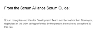 From the Scrum Alliance Scrum Guide:
Scrum recognizes no titles for Development Team members other than Developer,
regardless of the work being performed by the person; there are no exceptions to
this rule;
 