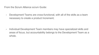 From the Scrum Alliance scrum Guide:
- Development Teams are cross-functional, with all of the skills as a team
necessary to create a product Increment;
- Individual Development Team members may have specialized skills and
areas of focus, but accountability belongs to the Development Team as a
whole.
 