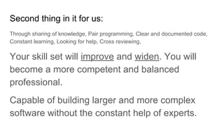 Second thing in it for us:
Through sharing of knowledge, Pair programming, Clear and documented code,
Constant learning, Looking for help, Cross reviewing,
Your skill set will improve and widen. You will
become a more competent and balanced
professional.
Capable of building larger and more complex
software without the constant help of experts.
 
