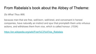 From Rabelais’s book about the Abbey of Theleme:
Do What Thou Wilt;
because men that are free, well-born, well-bred, and conversant in honest
companies, have naturally an instinct and spur that prompteth them unto virtuous
actions, and withdraws them from vice, which is called honour. (1534)
https://en.wikipedia.org/wiki/Fran%C3%A7ois_Rabelais
 