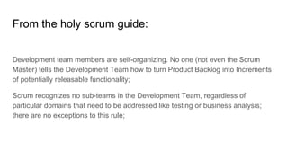 From the holy scrum guide:
Development team members are self-organizing. No one (not even the Scrum
Master) tells the Development Team how to turn Product Backlog into Increments
of potentially releasable functionality;
Scrum recognizes no sub-teams in the Development Team, regardless of
particular domains that need to be addressed like testing or business analysis;
there are no exceptions to this rule;
 