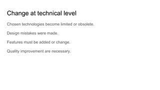 Change at technical level
Chosen technologies become limited or obsolete.
Design mistakes were made.
Features must be added or change.
Quality improvement are necessary.
 