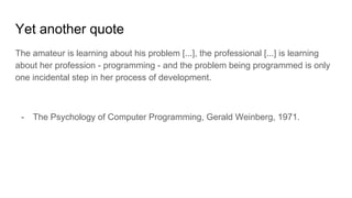 Yet another quote
The amateur is learning about his problem [...], the professional [...] is learning
about her profession - programming - and the problem being programmed is only
one incidental step in her process of development.
- The Psychology of Computer Programming, Gerald Weinberg, 1971.
 