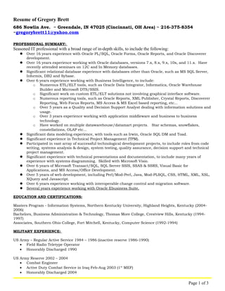 Resume of Gregory Brett 
686 Nowlin Ave. ~ Greendale, IN 47025 (Cincinnati, OH Area) ~ 216-375-8354 
~gregorybrett11@yahoo.com 
PROFESSIONAL SUMMARY: 
Seasoned IT professional with a broad range of in-depth skills, to include the following: 
 Over 16 years experience with Oracle PL/SQL, Oracle Forms, Oracle Reports, and Oracle Discoverer 
development. 
 Over 16 years experience working with Oracle databases, versions 7.x, 8.x, 9.x, 10x, and 11.x. Have 
recently attended seminars on 12C and In Memory databases. 
 Significant relational database experience with databases other than Oracle, such as MS SQL Server, 
Informix, DB2 and Sybase. 
 Over 6 years experience working with Business Intelligence, to include: 
o Numerous ETL/ELT tools, such as Oracle Data Integrator, Informatica, Oracle Warehouse 
Builder and Microsoft DTS/SSIS. 
o Significant work on custom ETL/ELT solutions not involving graphical interface software. 
o Numerous reporting tools, such as Oracle Reports, XML Publisher, Crystal Reports, Discoverer 
Reporting, Web Focus Reports, MS Access & MS Excel based reporting, etc... 
o Over 5 years as a Quality and Decision Support Analyst dealing with information solutions and 
usage. 
o Over 3 years experience working with application middleware and business to business 
technology. 
o Have worked on multiple datawarehouse/datamart projects. Star schemas, snowflakes, 
constellations, OLAP etc... 
 Significant data modeling experience, with tools such as Irwin, Oracle SQL DM and Toad. 
 Significant experience in Technical Project Management (TPM). 
 Participated in vast array of successful technological development projects, to include roles from code 
writing, systems analysis & design, system testing, quality assurance, decision support and technical 
project management. 
 Significant experience with technical presentations and documentation, to include many years of 
experience with systems diagramming. Skilled with Microsoft Visio. 
 Over 6 years of Microsoft Transact/SQL, SQL Server SSIS, SSAS & SSRS, Visual Basic for 
Applications, and MS Access/Office Development. 
 Over 5 years of web development, including Perl/Mod-Perl, Java, Mod-PLSQL, CSS, HTML, XML, XSL, 
XQuery and Javascript. 
 Over 6 years experience working with interoperable change control and migration software. 
 Several years experience working with Oracle Ebusiness Suite. 
EDUCATION AND CERTIFICATIONS : 
Masters Program - Information Systems, Northern Kentucky University, Highland Heights, Kentucky (2004- 
2006) 
Bachelors, Business Administration & Technology, Thomas More College, Crestview Hills, Kentucky (1994- 
1997) 
Associates, Southern Ohio College, Fort Mitchell, Kentucky, Computer Science (1992-1994) 
MILITARY EXPERIENCE: 
US Army – Regular Active Service 1984 – 1986 (inactive reserve 1986-1990) 
· Field Radio Teletype Operator 
· Honorably Discharged 1990 
US Army Reserve 2002 – 2004 
· Combat Engineer 
· Active Duty Combat Service in Iraq Feb-Aug 2003 (1st MEF) 
· Honorably Discharged 2004 
Page 1 of 3 
 