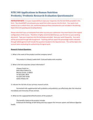 NTR 340 Applications in Human Nutrition
Prebiotic/ Probiotic Research Evaluation Questionnaire
INSTRUCTOR NOTE: It is your responsibility to type your responses into the text fields provided in this
form. You should NOT cut and paste your work from other sources into this form. Your work must
needs to use a uniform font, size, and format because these characteristics are included in the Writing
Style Criteria for grading (see Grading Rubric).
Please note that if you cut and paste from other sources your submission may revert back to the original
configuration of the source. Therefore it highly recommended that you use this form as your working
document. Type your responses into the text boxes provided. Save your work frequently. Your work
will be processed through Safe Assignment. Teaching staff are aware the percentage match indicated
through SafeAssignment will include the questions located in this Questionnaire. This will be taken into
account when evaluating the authenticity of original work.
Research Protocol Questions:
1. What is the name of the product and the company name?
The product is Lifeway Lowfat Kefir: Cultured lowfat milk smoothie
2. What is the full corporate contact information?
Lifeway Foods Inc.,
6431 West Oakton St.
Morton Grove, IL 60053
Tel (877)281-3874
Fax (877) 967-6558
www.Lifeway.net
3. Indicate the full title of your primary research article.
Fermented milk supplemented with probiotics and prebiotics can effectively alter the intestinal
microbiota and immunity of host animals.
4. What are the supposed benefits/functions of the product?
The benefits listed on the product include:
Enhanced the feelings of well-being and may support the immune system and balance digestive
health.
 
