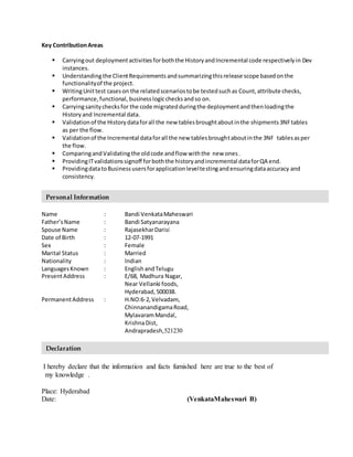 Key ContributionAreas
 Carryingout deploymentactivitiesforboththe HistoryandIncremental code respectivelyin Dev
instances.
 Understandingthe ClientRequirements andsummarizingthisrelease scope basedonthe
functionalityof the project.
 WritingUnittest caseson the relatedscenariostobe testedsuchas Count,attribute checks,
performance,functional, businesslogicchecksandso on.
 Carryingsanitychecksfor the code migratedduringthe deploymentandthenloadingthe
Historyand Incremental data.
 Validationof the Historydataforall the new tablesbroughtaboutinthe shipments 3NFtables
as per the flow.
 Validationof the Incremental dataforall the new tablesbroughtaboutinthe 3NF tablesasper
the flow.
 ComparingandValidating the oldcode andflow withthe new ones.
 ProvidingITvalidationssignoff forboththe historyandincremental dataforQA end.
 ProvidingdatatoBusinessusersforapplicationleveltestingandensuringdataaccuracy and
consistency.
Name : Bandi VenkataMaheswari
Father’sName : Bandi Satyanarayana
Spouse Name : RajasekharDarisi
Date of Birth : 12-07-1991
Sex : Female
Marital Status : Married
Nationality : Indian
LanguagesKnown : EnglishandTelugu
PresentAddress : E/68, Madhura Nagar,
Near Vellanki foods,
Hyderabad,500038.
PermanentAddress : H.NO:6-2,Velvadam,
ChinnanandigamaRoad,
MylavaramMandal,
KrishnaDist,
Andrapradesh,521230
I hereby declare that the information and facts furnished here are true to the best of
my knowledge .
Place: Hyderabad
Date: (VenkataMaheswari B)
Declaration
Personal Information
 