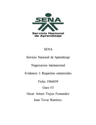 SENA
Servicio Nacional de Aprendizaje
Negociacion internacional
Evidencia 1: Requisitos comerciales
Ficha 1966039
Gaes #3
Oscar Arturo Trejos Fernandez
Juan Tovar Ramírez.
 